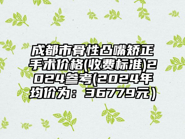 成都市骨性凸嘴矫正手术价格(收费标准)2024参考(2024年均价为：36779元）