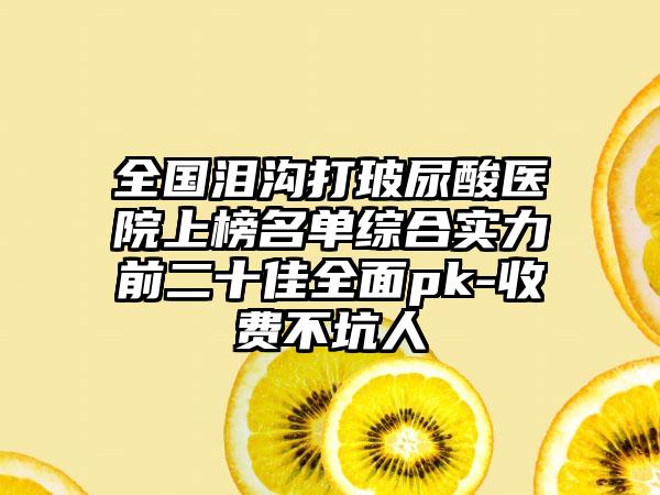 全国泪沟打玻尿酸医院上榜名单综合实力前二十佳全面pk-收费不坑人