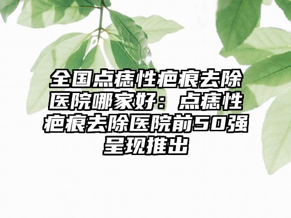 全国点痣性疤痕去除医院哪家好：点痣性疤痕去除医院前50强呈现推出