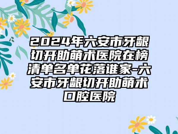 2024年六安市牙龈切开助萌术医院在榜清单名单花落谁家-六安市牙龈切开助萌术口腔医院