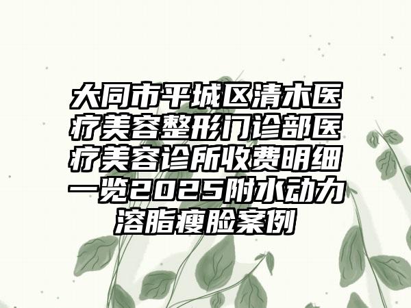 大同市平城区清木医疗美容整形门诊部医疗美容诊所收费明细一览2025附水动力溶脂瘦脸案例