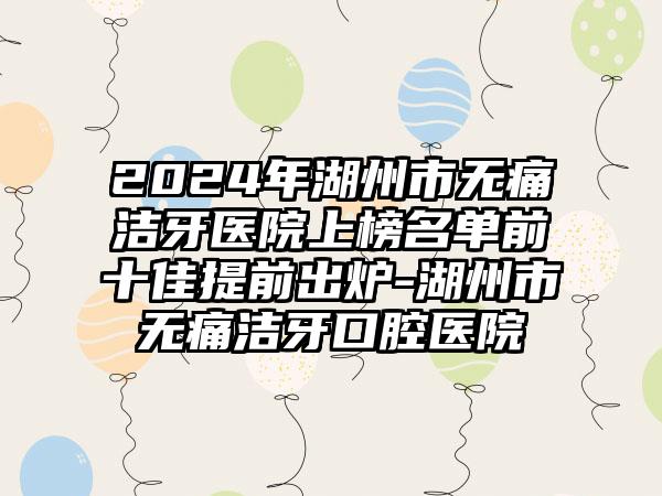 2024年湖州市无痛洁牙医院上榜名单前十佳提前出炉-湖州市无痛洁牙口腔医院