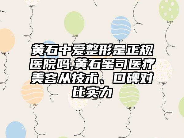 黄石中爱整形是正规医院吗,黄石蜜司医疗美容从技术、口碑对比实力