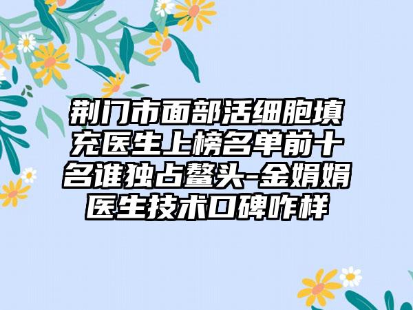 荆门市面部活细胞填充医生上榜名单前十名谁独占鳌头-金娟娟医生技术口碑咋样