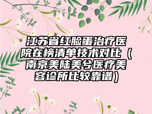 江苏省红脸蛋治疗医院在榜清单技术对比（南京美陆美兮医疗美容诊所比较靠谱）