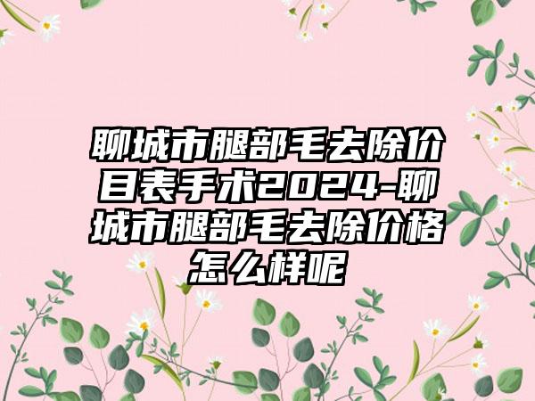 聊城市腿部毛去除价目表手术2024-聊城市腿部毛去除价格怎么样呢