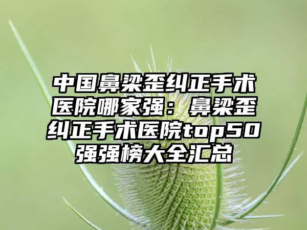 中国鼻梁歪纠正手术医院哪家强：鼻梁歪纠正手术医院top50强强榜大全汇总