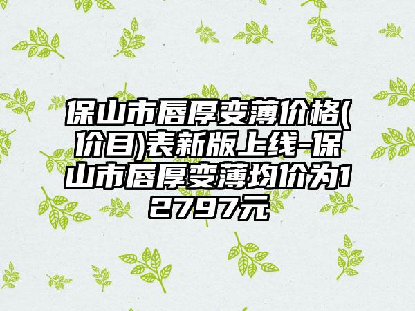 保山市唇厚变薄价格(价目)表新版上线-保山市唇厚变薄均价为12797元