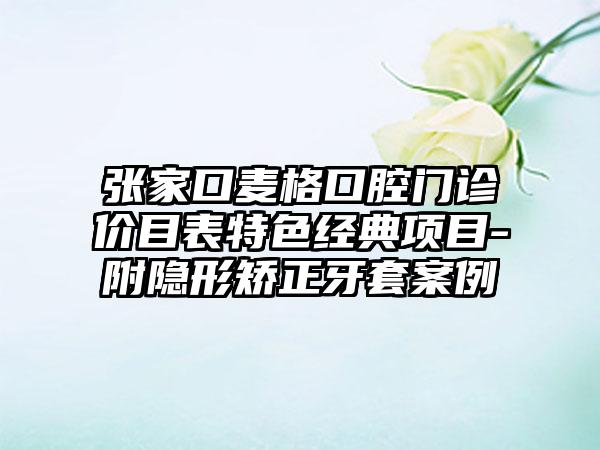 张家口麦格口腔门诊价目表特色经典项目-附隐形矫正牙套案例