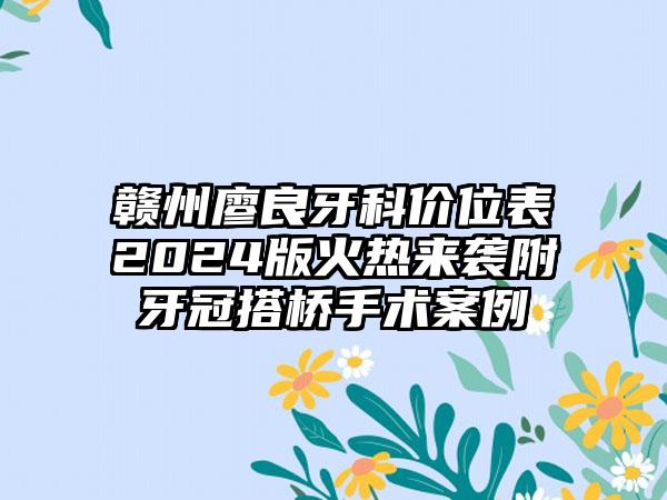 赣州廖良牙科价位表2024版火热来袭附牙冠搭桥手术案例