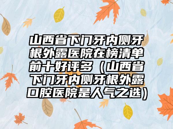 山西省下门牙内侧牙根外露医院在榜清单前十好评多（山西省下门牙内侧牙根外露口腔医院是人气之选）