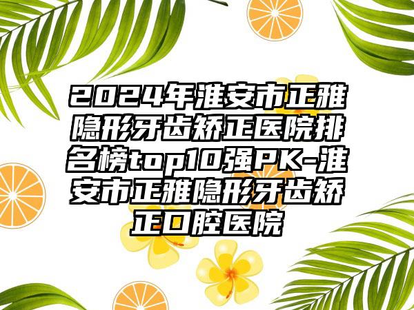 2024年淮安市正雅隐形牙齿矫正医院排名榜top10强PK-淮安市正雅隐形牙齿矫正口腔医院