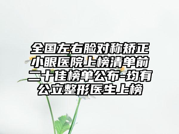 全国左右脸对称矫正小眼医院上榜清单前二十佳榜单公布-均有公立整形医生上榜