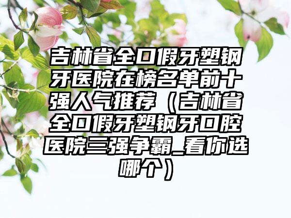 吉林省全口假牙塑钢牙医院在榜名单前十强人气推荐（吉林省全口假牙塑钢牙口腔医院三强争霸_看你选哪个）