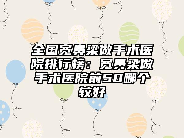 全国宽鼻梁做手术医院排行榜：宽鼻梁做手术医院前50哪个较好