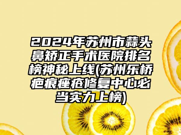 2024年苏州市蒜头鼻矫正手术医院排名榜神秘上线(苏州乐桥疤痕痤疮修复中心必当实力上榜)