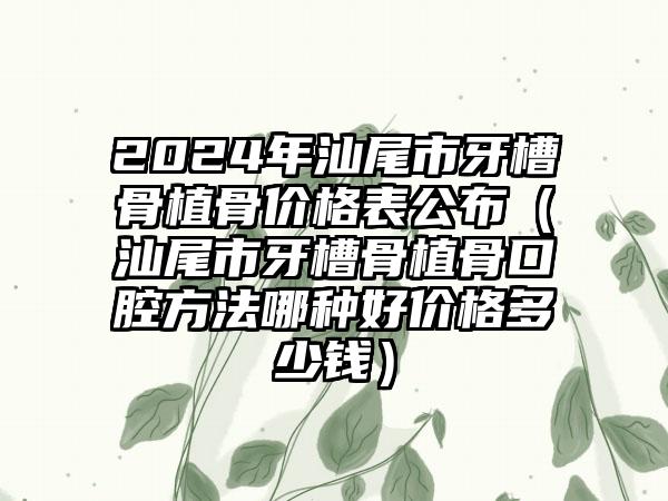 2024年汕尾市牙槽骨植骨价格表公布（汕尾市牙槽骨植骨口腔方法哪种好价格多少钱）