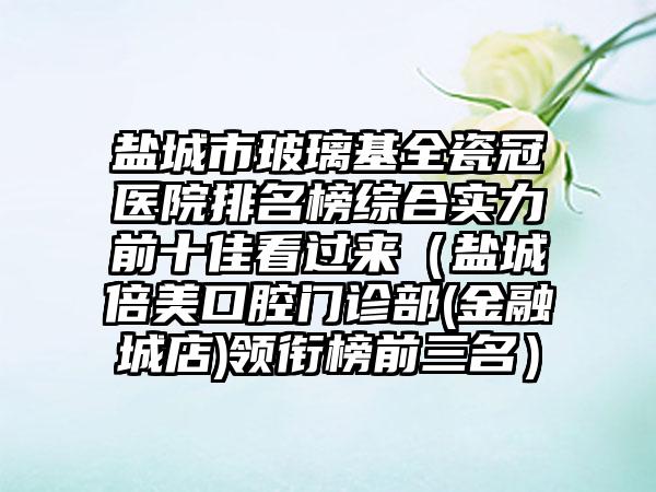 盐城市玻璃基全瓷冠医院排名榜综合实力前十佳看过来（盐城倍美口腔门诊部(金融城店)领衔榜前三名）