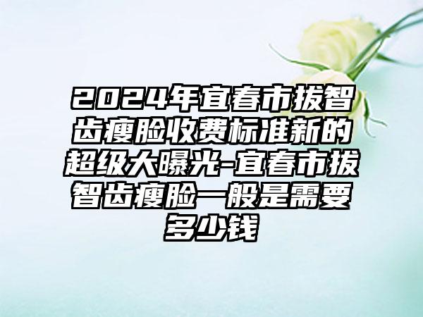 2024年宜春市拔智齿瘦脸收费标准新的超级大曝光-宜春市拔智齿瘦脸一般是需要多少钱