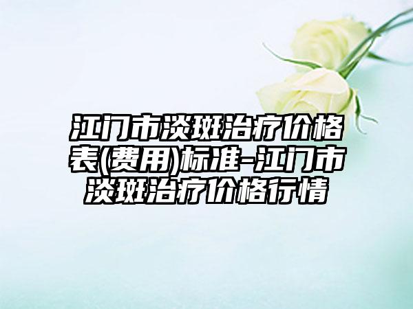 江门市淡斑治疗价格表(费用)标准-江门市淡斑治疗价格行情