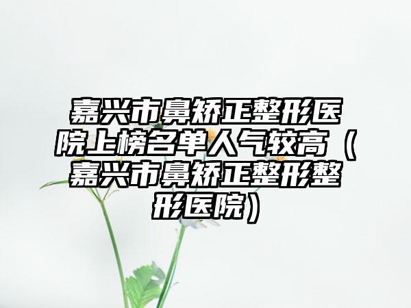 嘉兴市鼻矫正整形医院上榜名单人气较高（嘉兴市鼻矫正整形整形医院）