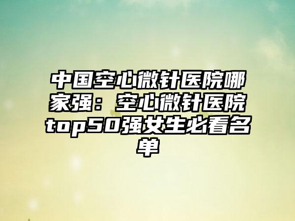 中国空心微针医院哪家强：空心微针医院top50强女生必看名单