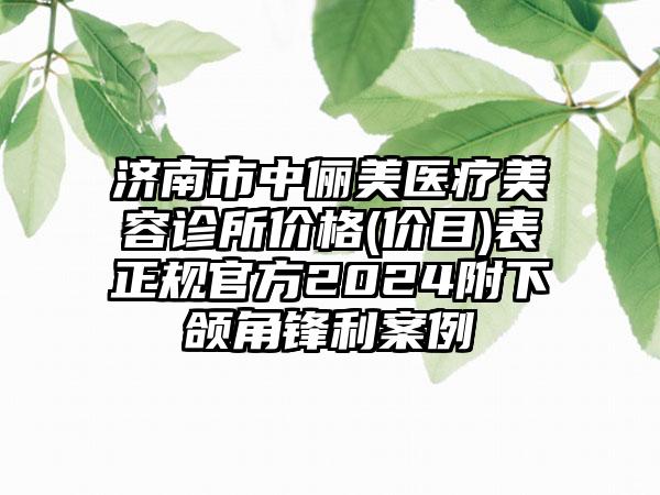 济南市中俪美医疗美容诊所价格(价目)表正规官方2024附下颌角锋利案例