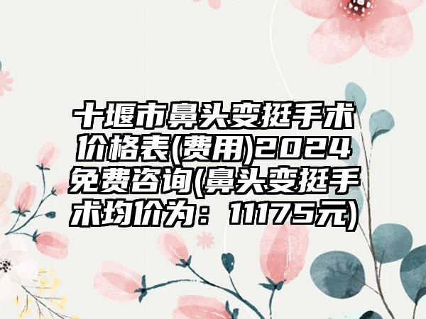 十堰市鼻头变挺手术价格表(费用)2024免费咨询(鼻头变挺手术均价为：11175元)