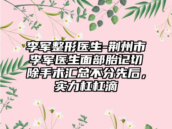 李军整形医生-荆州市李军医生面部胎记切除手术汇总不分先后，实力杠杠滴