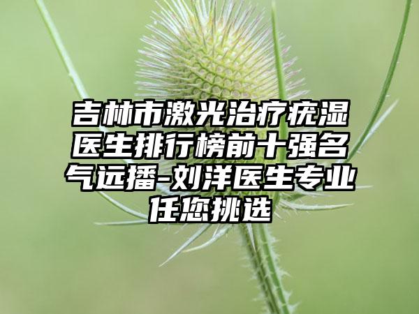 吉林市激光治疗疣湿医生排行榜前十强名气远播-刘洋医生专业任您挑选