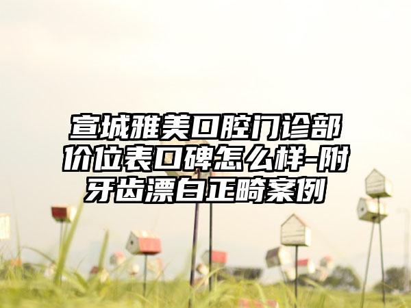 宣城雅美口腔门诊部价位表口碑怎么样-附牙齿漂白正畸案例