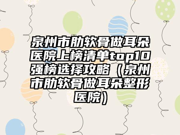 泉州市肋软骨做耳朵医院上榜清单top10强榜选择攻略（泉州市肋软骨做耳朵整形医院）