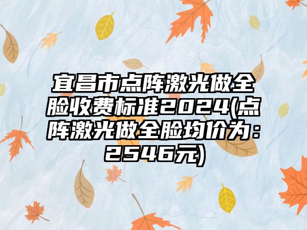 宜昌市点阵激光做全脸收费标准2024(点阵激光做全脸均价为：2546元)